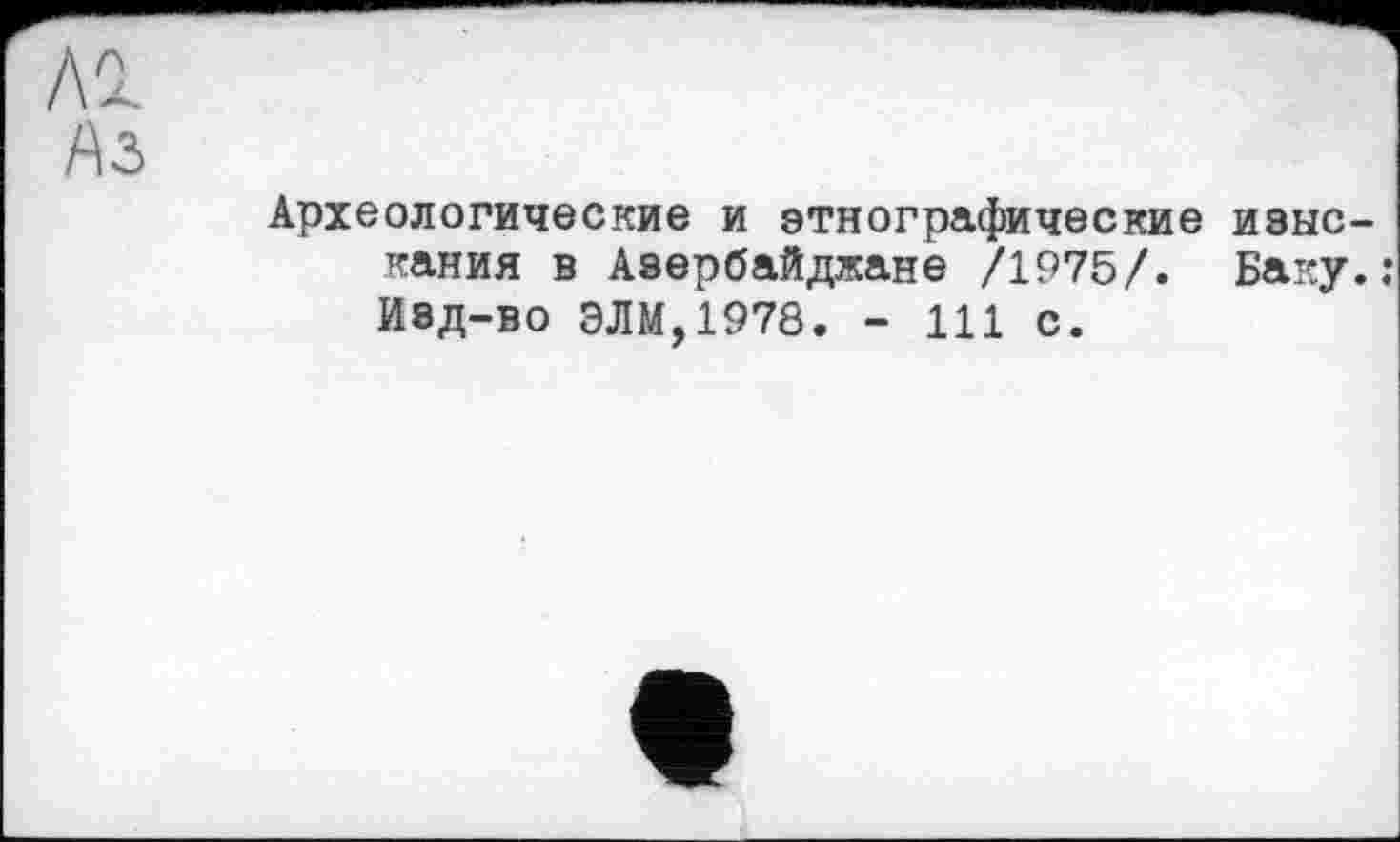 ﻿Al
Аз
Археологические и этнографические изыскания в Азербайджане /1975/. Баку.: Изд-во ЭЛМ,1978. - 111 с.